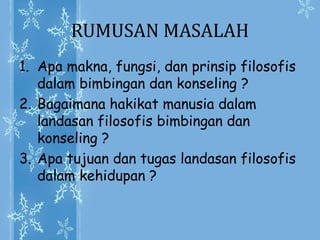RUMUSAN MASALAH
1. Apa makna, fungsi, dan prinsip filosofis
dalam bimbingan dan konseling ?
2. Bagaimana hakikat manusia dalam
landasan filosofis bimbingan dan
konseling ?
3. Apa tujuan dan tugas landasan filosofis
dalam kehidupan ?
 