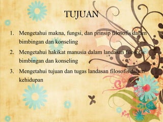 TUJUAN
1. Mengetahui makna, fungsi, dan prinsip filosofis dalam
bimbingan dan konseling
2. Mengetahui hakikat manusia dalam landasan filosofis
bimbingan dan konseling
3. Mengetahui tujuan dan tugas landasan filosofis dalam
kehidupan
 