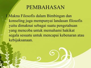 PEMBAHASAN
1.Makna Filosofis dalam Bimbingan dan
konseling juga mempunyai landasan filosofis
yaitu dimaknai sebagai suatu pengetahuan
yang mencoba untuk memahami hakikat
segala sesuatu untuk mencapai kebenaran atau
kebijaksanaan.
 