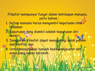 Filsafat mempunyai fungsi dalam kehidupan manusia,
yaitu bahwa :
1. Setiap manusia harus mengambil keputusan atau
tindakan
2. Keputusan yang diambil adalah keputusan diri
sendiri
3. Dengan berfilsafat dapat mengurangi salah paham
dan konflik, dan
4. Untuk menghadapi banyak kesimpangsiuran dan
dunia yang selalu berubah.
 