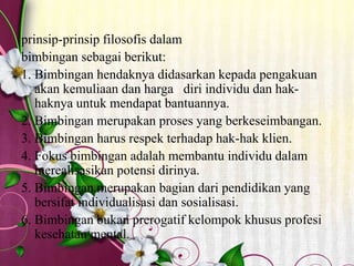 prinsip-prinsip filosofis dalam
bimbingan sebagai berikut:
1. Bimbingan hendaknya didasarkan kepada pengakuan
akan kemuliaan dan harga diri individu dan hak-
haknya untuk mendapat bantuannya.
2. Bimbingan merupakan proses yang berkeseimbangan.
3. Bimbingan harus respek terhadap hak-hak klien.
4. Fokus bimbingan adalah membantu individu dalam
merealisasikan potensi dirinya.
5. Bimbingan merupakan bagian dari pendidikan yang
bersifat individualisasi dan sosialisasi.
6. Bimbingan bukan prerogatif kelompok khusus profesi
kesehatan mental.
 