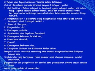 3.Tujuan dan Tugas Landasan Filosofis dalam Kehidupan
Ciri-ciri kehidupan manusia ditandai dengan 5 kategori, yaitu:
1. Spiritualitas : Dalam kategori ini terdapat agama sebagai sumber inti dalam
hidup. Agama sebagai sumber moral, etika dan aturan-aturan formal
berfungsi untuk melindungi dan melestarikan kebenaran dan kesucian hidup
manusia.
2. Pengaturan Diri : Seseorang yang mengamalkan hidup sehat pada dirinya
terdapat ciri-ciri sebagai berikut :
1. Rasa diri berguna,
2. Pengendalian diri,
3. Pandangan realistik,
4. Spontanitas dan Kepekaan Emosional,
5. Kemampuan Rekayasa Intelektual,
6. Pemecahan Masalah,
7. Kreatif,
8. Kemampuan Berhumor dan,
9. Kebugaran Jasmani dan Kebiasaan Hidup Sehat.
Dengan ciri-ciri tersebut seseorang akan mampu mengkoordinasikan hidupnya
dengan pola
tingkah laku yang bertujuan, tidak sekedar acak ataupun seadanya, melalui
pengarahan,
pengendalian dan pengelolaan diri sendiri demi peningkatan dirinya sesuai dengan
norma
norma yang berlaku di masyarakat.
 