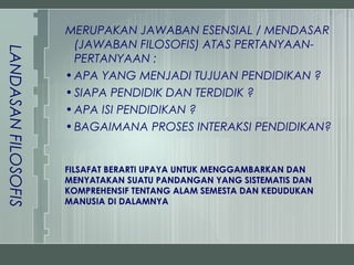 MERUPAKAN JAWABAN ESENSIAL / MENDASAR
                       (JAWABAN FILOSOFIS) ATAS PERTANYAAN-
LANDASAN FILOSOFIS


                       PERTANYAAN :
                     • APA YANG MENJADI TUJUAN PENDIDIKAN ?
                     • SIAPA PENDIDIK DAN TERDIDIK ?
                     • APA ISI PENDIDIKAN ?
                     • BAGAIMANA PROSES INTERAKSI PENDIDIKAN?


                     FILSAFAT BERARTI UPAYA UNTUK MENGGAMBARKAN DAN
                     MENYATAKAN SUATU PANDANGAN YANG SISTEMATIS DAN
                     KOMPREHENSIF TENTANG ALAM SEMESTA DAN KEDUDUKAN
                     MANUSIA DI DALAMNYA
 