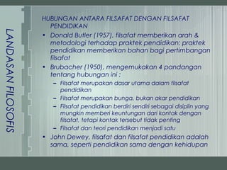 HUBUNGAN ANTARA FILSAFAT DENGAN FILSAFAT
                       PENDIDIKAN
LANDASAN FILOSOFIS


                     • Donald Butler (1957), filsafat memberikan arah &
                       metodologi terhadap praktek pendidikan; praktek
                       pendidikan memberikan bahan bagi pertimbangan
                       filsafat
                     • Brubacher (1950), mengemukakan 4 pandangan
                       tentang hubungan ini :
                        – Filsafat merupakan dasar utama dalam filsafat
                          pendidikan
                        – Filsafat merupakan bunga, bukan akar pendidikan
                        – Filsafat pendidikan berdiri sendiri sebagai disiplin yang
                          mungkin memberi keuntungan dari kontak dengan
                          filsafat, tetapi kontak tersebut tidak penting
                        – Filsafat dan teori pendidikan menjadi satu
                     • John Dewey, filsafat dan filsafat pendidikan adalah
                       sama, seperti pendidikan sama dengan kehidupan
 
