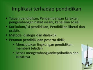 Implikasi terhadap pendidikan
 Tujuan pendidikan, Pengembangan karakter,
pengembangan bakat insani, kebajikan sosial
 Kurikulum/isi pendidikan, Pendidikan liberal dan
praktis
 Metode, dialogis dan dialektik
 Peranan pendidik dan peserta didik,
• Menciptakan lingkungan pendidikan,
memberi teladan
• Bebas mengembangkankepribadian dan
bakatnya
 