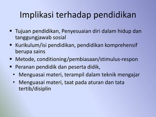 Implikasi terhadap pendidikan
 Tujuan pendidikan, Penyesuaian diri dalam hidup dan
tanggungjawab sosial
 Kurikulum/isi pendidikan, pendidikan komprehensif
berupa sains
 Metode, conditioning/pembiasaan/stimulus-respon
 Peranan pendidik dan peserta didik,
• Menguasai materi, terampil dalam teknik mengajar
• Menguasai materi, taat pada aturan dan tata
tertib/disiplin
 
