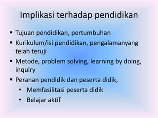 Implikasi terhadap pendidikan
 Tujuan pendidikan, pertumbuhan
 Kurikulum/isi pendidikan, pengalamanyang
telah teruji
 Metode, problem solving, learning by doing,
inquiry
 Peranan pendidik dan peserta didik,
• Memfasilitasi peserta didik
• Belajar aktif
 
