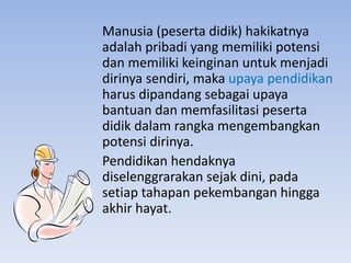 Manusia (peserta didik) hakikatnya
adalah pribadi yang memiliki potensi
dan memiliki keinginan untuk menjadi
dirinya sendiri, maka upaya pendidikan
harus dipandang sebagai upaya
bantuan dan memfasilitasi peserta
didik dalam rangka mengembangkan
potensi dirinya.
Pendidikan hendaknya
diselenggrarakan sejak dini, pada
setiap tahapan pekembangan hingga
akhir hayat.
 