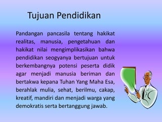 Tujuan Pendidikan
Pandangan pancasila tentang hakikat
realitas, manusia, pengetahuan dan
hakikat nilai mengimplikasikan bahwa
pendidikan seogyanya bertujuan untuk
berkembangnya potensi peserta didik
agar menjadi manusia beriman dan
bertakwa kepana Tuhan Yang Maha Esa,
berahlak mulia, sehat, berilmu, cakap,
kreatif, mandiri dan menjadi warga yang
demokratis serta bertanggung jawab.
 