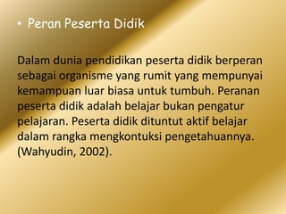 • Peran Peserta Didik
Dalam dunia pendidikan peserta didik berperan
sebagai organisme yang rumit yang mempunyai
kemampuan luar biasa untuk tumbuh. Peranan
peserta didik adalah belajar bukan pengatur
pelajaran. Peserta didik dituntut aktif belajar
dalam rangka mengkontuksi pengetahuannya.
(Wahyudin, 2002).
 