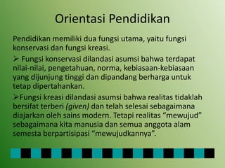 Orientasi Pendidikan
Pendidikan memiliki dua fungsi utama, yaitu fungsi
konservasi dan fungsi kreasi.
 Fungsi konservasi dilandasi asumsi bahwa terdapat
nilai-nilai, pengetahuan, norma, kebiasaan-kebiasaan
yang dijunjung tinggi dan dipandang berharga untuk
tetap dipertahankan.
Fungsi kreasi dilandasi asumsi bahwa realitas tidaklah
bersifat terberi (given) dan telah selesai sebagaimana
diajarkan oleh sains modern. Tetapi realitas “mewujud”
sebagaimana kita manusia dan semua anggota alam
semesta berpartisipasi “mewujudkannya”.
 