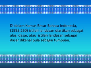 Di dalam Kamus Besar Bahasa Indonesia,
(1995:260) istilah landasan diartikan sebagai
alas, dasar, atau istilah landasan sebagai
dasar dikenal pula sebagai tumpuan.
 