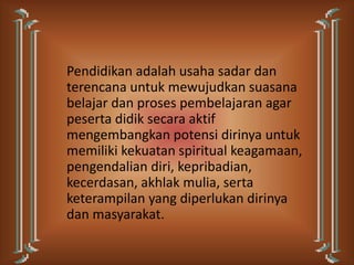 Pendidikan adalah usaha sadar dan
terencana untuk mewujudkan suasana
belajar dan proses pembelajaran agar
peserta didik secara aktif
mengembangkan potensi dirinya untuk
memiliki kekuatan spiritual keagamaan,
pengendalian diri, kepribadian,
kecerdasan, akhlak mulia, serta
keterampilan yang diperlukan dirinya
dan masyarakat.
 