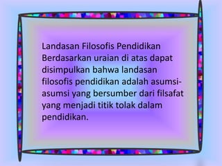 Landasan Filosofis Pendidikan
Berdasarkan uraian di atas dapat
disimpulkan bahwa landasan
filosofis pendidikan adalah asumsi-
asumsi yang bersumber dari filsafat
yang menjadi titik tolak dalam
pendidikan.
 