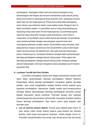 BAHRUR ROSYIDI DURAISY | EDUCATIONAL TECHNOLOGY
TeknologiPendidikan–EducationalTechnoligy
11
pembelajaran. Sedangkan dalam teori komunikasi konvergensi yang
dikembangkan oleh Rogers dan Kincaid mendasarkan pada sebuah prinsip
bahwa komunikasi itu berlangsung tanpa awal dan akhir, sepanjang manusia
sadar akan diri dan lingkungannya. Proses komunikasi tidak berlangsung
antar individu saja melainkan dalam suatu realitas sosial. Pengaruh teori ini
dalam pendidikan adalah: (1) pendidikan seumur hidup yang berlangsung
sepanjang orang sadar akan diri dan lingkungannya; (2) pendidikan gerak
cepat dan tepat yang lebih mengacu pada kemampuan untuk hidup di
masyarakat; (3) pendidikan yang mudah dicerna dan diresapi; (4) pendidikan
yang menarik perhatian dengan cara penyajian yang bervariasi dan
merangsang sebanyak mungkin indera; (5) pendidikan yang menyebar, baik
pelayanannya maupun peranannya; dan (6) pendidikan yang mustari (tepat
saat) menyusup tanpa niat sebelumnya, yaitu pada saat ada kekosongan
pikiran. Kesemunya itu, merupakan landasan strategis dalam perkembangan
teknologi pembelajaran sebagai sebuah bidang kajian. Pada bagian lain,
teknologi pembelajaran sebagai sebuah bidang profesi sekaligus sebagai
sebuah bidang kajian, tentunya mengalami proses pengkajian jati diri kearah
yang lebih baik.
H. Landasan Teoritik Dari Ilmu Perilaku
Lumsdaine menyatakan bahwa teori belajar behavioristik memiliki andil
besar dalam perkembangan teknologi pembelajaran. Bahkan Deterline
berpendapat bahwa teknolgi pembelajaran merupakan aplikasi teknologi
perilaku, yaitu untuk menghasilkan perilaku tertentu secara sistemik guna
keperluan pembelajaran. Selanjutnya, Saetler melalui studi penelusurannya
terhadap sejarah perkembangan teknologi pembelajaran kemudian sampai
kepada kesimpulan bahwa pemikiran Thorndike dengan teori psikologi
perkembangannya yang beraliran behavioristik merupakan landasan pertama
kearah teknologi pembelajaran. Tiga hukum utama yang diajukan oleh
thorndike yaitu:
a. Law of exercise (hukum latihan). Prinsip yang melekat pada hukum ini
yaitu bahwa makin sering diulang respons yang berasal dari stimulus
tertentu, makin besar kemungkinan dicamkan. Terkait dengan hukum ini,
Thorndike memperkenalkan dua prinsip yaitu prinsip law of use dan prinsip
 