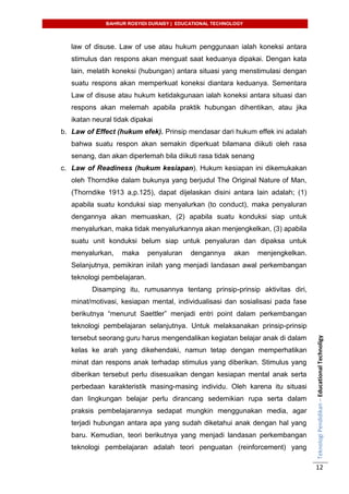 BAHRUR ROSYIDI DURAISY | EDUCATIONAL TECHNOLOGY
TeknologiPendidikan–EducationalTechnoligy
12
law of disuse. Law of use atau hukum penggunaan ialah koneksi antara
stimulus dan respons akan menguat saat keduanya dipakai. Dengan kata
lain, melatih koneksi (hubungan) antara situasi yang menstimulasi dengan
suatu respons akan memperkuat koneksi diantara keduanya. Sementara
Law of disuse atau hukum ketidakgunaan ialah koneksi antara situasi dan
respons akan melemah apabila praktik hubungan dihentikan, atau jika
ikatan neural tidak dipakai
b. Law of Effect (hukum efek). Prinsip mendasar dari hukum effek ini adalah
bahwa suatu respon akan semakin diperkuat bilamana diikuti oleh rasa
senang, dan akan diperlemah bila diikuti rasa tidak senang
c. Law of Readiness (hukum kesiapan). Hukum kesiapan ini dikemukakan
oleh Thorndike dalam bukunya yang berjudul The Original Nature of Man,
(Thorndike 1913 a,p.125), dapat dijelaskan disini antara lain adalah; (1)
apabila suatu konduksi siap menyalurkan (to conduct), maka penyaluran
dengannya akan memuaskan, (2) apabila suatu konduksi siap untuk
menyalurkan, maka tidak menyalurkannya akan menjengkelkan, (3) apabila
suatu unit konduksi belum siap untuk penyaluran dan dipaksa untuk
menyalurkan, maka penyaluran dengannya akan menjengkelkan.
Selanjutnya, pemikiran inilah yang menjadi landasan awal perkembangan
teknologi pembelajaran.
Disamping itu, rumusannya tentang prinsip-prinsip aktivitas diri,
minat/motivasi, kesiapan mental, individualisasi dan sosialisasi pada fase
berikutnya “menurut Saettler” menjadi entri point dalam perkembangan
teknologi pembelajaran selanjutnya. Untuk melaksanakan prinsip-prinsip
tersebut seorang guru harus mengendalikan kegiatan belajar anak di dalam
kelas ke arah yang dikehendaki, namun tetap dengan memperhatikan
minat dan respons anak terhadap stimulus yang diberikan. Stimulus yang
diberikan tersebut perlu disesuaikan dengan kesiapan mental anak serta
perbedaan karakteristik masing-masing individu. Oleh karena itu situasi
dan lingkungan belajar perlu dirancang sedemikian rupa serta dalam
praksis pembelajarannya sedapat mungkin menggunakan media, agar
terjadi hubungan antara apa yang sudah diketahui anak dengan hal yang
baru. Kemudian, teori berikutnya yang menjadi landasan perkembangan
teknologi pembelajaran adalah teori penguatan (reinforcement) yang
 