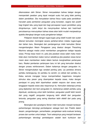 BAHRUR ROSYIDI DURAISY | EDUCATIONAL TECHNOLOGY
TeknologiPendidikan–EducationalTechnoligy
13
dikemukakan oleh Skiner. Skiner menyaatakan bahwa belajar dengan
memperoleh jawaban yang tepat menjadi suatu hal yang tidak penting
dalam pendidikan. Dia menyatakan bahwa fokus nyata pada pendidikan
haruslah pada pemberian penguatan yang konsisten, segera dan positif
bagi tingkah laku yang tepat dan bagi pencapaian tujuan pendidikan yang
diinginkannya. Lebih lanjut dia menyimpulkan bahwa dari hasil-hasil
percobaannya menunjukkan bahwa siswa akan lebih mudah menjawabnya
apabila dilengkapi dengan suatu pengalaman belajar.
Pelajaran diawali dengan tugas-tugas yang relatif mudah dan sudah
dikenal kemudian meningkat secara perlahan-lahan melalui tugas-tugas
dan bahan baru. Berangkat dari pandangannya inilah kemudian Skiner
mengembangkan Mesin Pengajaran yang disebut dengan Theaching
Machine sebagai media untuk memberikan pengalaman belajar kepada
siswa. Prinsip kerja mesin ini, yaitu jika jawaban siswa salah maka mesin
tidak akan memberikan reaksi namun sebaliknya jika jawaban siswa benar
mesin akan memberikan reaksi dalam bentuk menghadirkan pertanyaan
baru. Reaksi pemberian pertanyaan baru ini lah yang kemudian disebut
dengan proses reinforcement. Dalam kaitannya dengan penguatan ini,
Skiner mengemukakan tiga variabel penting yaitu: (a) peristiwa dimana
perilaku berlangsung; (b) perilaku itu sendiri; (c) akibat dari perilaku itu.
Kalau semula mengajar hanya memperhatikan bagaimana mengatur
stimulus atau pesan yang disampaikan kepada siswa, maka dengan
pendapat ini yang lebih diperhatikan adalah respons dari siswa serta
tanggapan kepada siswa atas responsnya itu. Kemudian beberapa prinsip
yang dijabarkan dari teori penguatan ini, diantaranya adalah perilaku yang
diperkuat, cenderung untuk lebih bertahan; penguatan positif lebih berarti
dari yang negatif; penguatan langsung lebih efektif dari penguatan
tertunda; penguatan yang sering diberikan lebih efektif dari pada yang
jarang.
Berangkat dari paradigma Skiner inilah kemudian menjadi landasan
perkembangan teknologi pembelajaran sebagai teori dan Praktik dalam
desain, pengembangan, pemanfaatan, pengelolaan serta evaluasi tentang
proses dan sumber untuk belajar. Teori selanjutnya yang menjadi landasan
perkembangan teknologi pembelajaran adalah teori kurikulum dan
 