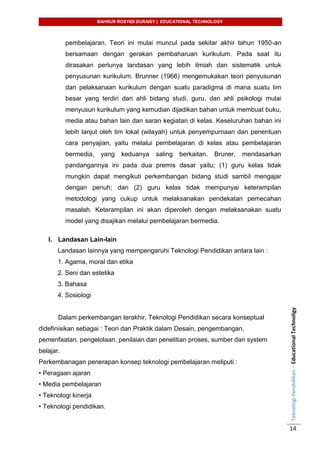 BAHRUR ROSYIDI DURAISY | EDUCATIONAL TECHNOLOGY
TeknologiPendidikan–EducationalTechnoligy
14
pembelajaran. Teori ini mulai muncul pada sekitar akhir tahun 1950-an
bersamaan dengan gerakan pembaharuan kurikulum. Pada saat itu
dirasakan perlunya landasan yang lebih ilmiah dan sistematik untuk
penyusunan kurikulum. Brunner (1966) mengemukakan teori penyusunan
dan pelaksanaan kurikulum dengan suatu paradigma di mana suatu tim
besar yang terdiri dari ahli bidang studi, guru, dan ahli psikologi mulai
menyusun kurikulum yang kemudian dijadikan bahan untuk membuat buku,
media atau bahan lain dan saran kegiatan di kelas. Keseluruhan bahan ini
lebih lanjut oleh tim lokal (wilayah) untuk penyempurnaan dan penentuan
cara penyajian, yaitu melalui pembelajaran di kelas atau pembelajaran
bermedia, yang keduanya saling berkaitan. Bruner, mendasarkan
pandangannya ini pada dua premis dasar yaitu; (1) guru kelas tidak
mungkin dapat mengikuti perkembangan bidang studi sambil mengajar
dengan penuh; dan (2) guru kelas tidak mempunyai keterampilan
metodologi yang cukup untuk melaksanakan pendekatan pemecahan
masalah. Keterampilan ini akan diperoleh dengan melaksanakan suatu
model yang disajikan melalui pembelajaran bermedia.
I. Landasan Lain-lain
Landasan lainnya yang mempengaruhi Teknologi Pendidikan antara lain :
1. Agama, moral dan etika
2. Seni dan estetika
3. Bahasa
4. Sosiologi
Dalam perkembangan terakhir, Teknologi Pendidikan secara konseptual
didefinisikan sebagai : Teori dan Praktik dalam Desain, pengembangan,
pemenfaatan, pengelolaan, penilaian dan penelitian proses, sumber dan system
belajar.
Perkembanagan penerapan konsep teknologi pembelajaran meliputi :
• Peragaan ajaran
• Media pembelajaran
• Teknologi kinerja
• Teknologi pendidikan.
 