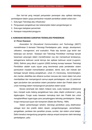 BAHRUR ROSYIDI DURAISY | EDUCATIONAL TECHNOLOGY
TeknologiPendidikan–EducationalTechnoligy
15
Dan hal–hal yang menjadi persyaratan penerapan atau aplikasi teknologi
pembelajaran dalam upaya pemecahan masalah pendidikan adalah antara lain :
1. Dukungan Teknologi atau infrastruktur
2. Penguasaan pengetahuan dan keterampilan dalam pengembangan isi
3. Dukungan kebijakan pemerintah
4. Kesiapan masyarakat pengguna
2. KAWASAN BIDANG GARAPAN TEKNOLOGI PENDIDIKAN
2.1 Peran Kawasan
Association for Educational Communications and Technology (AECT)
mendefiniskan 5 domaian Teknologi Pembelajaran yaitu design, development,
utilization, management, and evaluation. Pada tiap domain juga terdiri dari
beberapa sub domain. Kawasan dari Teknologi Pendidikan membagi banyak
kesamaan perjungan dalam mendefinisikan nya dan memperkuat landasanya,
sebagaimana keilmuan social lainnya dan aplikasi keilmuan social (Luppicini,
2005). Definisi yang diikuti Luppicini (2005) tentang konsep kawasan Teknologi
Pendidikan adalah suatu tujuan yang berorientasi pada pendekatan sistem
pemecahan masalah memanfaatkan peralatan, teknik, teori, dan metode dari
berbagai banyak bidang pengetahuan, untuk (1) merancang, menembangkan,
dan menilai, efektifitas dan efisiensi sumber manusia dan mesin dalam hal untuk
memfasilitasi dan mempengaruhi semua aspek pembelajaran, dan (2) pedoman
agen perubahan dan perubahan sistem perubahan sistem dan Praktik dalam hal
untuk membagi dalam mempengaruhi perubahan dalam social.
Secara serempak dan dalam meliputi cara, suatu kawasan professional
baru menjadi suatu bidang pengetahuan baru (atau displin profesional ) yang
digabungkan. Fungsi suatu kawasan mencakup teori dan Praktik dan untuk
mengidentifikasi tugas-tugas para penyelenggara teknolog pembelajaran. Setiap
fungsi mempunyai tujuan dan komponen (Seels dan Richey, 1994).
Dalam perkembangan terkahir, teknologi pendidikan yang didefinisikan
sebagai teori dan praktik dalam desain, pengembangangan, pemanfaatan,
pengelolaan, penilaian dan penelitian proses, sumber, dan sistem untuk belajar.
Defini tersebut mengandung pengertian adanya empat komponen dalm teknologi
pembelajaran, yaitu:
 