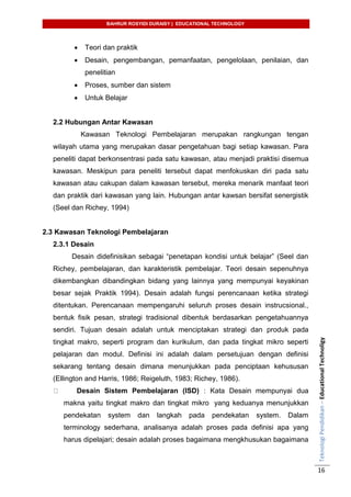 BAHRUR ROSYIDI DURAISY | EDUCATIONAL TECHNOLOGY
TeknologiPendidikan–EducationalTechnoligy
16
 Teori dan praktik
 Desain, pengembangan, pemanfaatan, pengelolaan, penilaian, dan
penelitian
 Proses, sumber dan sistem
 Untuk Belajar
2.2 Hubungan Antar Kawasan
Kawasan Teknologi Pembelajaran merupakan rangkungan tengan
wilayah utama yang merupakan dasar pengetahuan bagi setiap kawasan. Para
peneliti dapat berkonsentrasi pada satu kawasan, atau menjadi praktisi disemua
kawasan. Meskipun para peneliti tersebut dapat menfokuskan diri pada satu
kawasan atau cakupan dalam kawasan tersebut, mereka menarik manfaat teori
dan praktik dari kawasan yang lain. Hubungan antar kawsan bersifat senergistik
(Seel dan Richey, 1994)
2.3 Kawasan Teknologi Pembelajaran
2.3.1 Desain
Desain didefinisikan sebagai “penetapan kondisi untuk belajar” (Seel dan
Richey, pembelajaran, dan karakteristik pembelajar. Teori desain sepenuhnya
dikembangkan dibandingkan bidang yang lainnya yang mempunyai keyakinan
besar sejak Praktik 1994). Desain adalah fungsi perencanaan ketika strategi
ditentukan. Perencanaan mempengaruhi seluruh proses desain instrucsional.,
bentuk fisik pesan, strategi tradisional dibentuk berdasarkan pengetahuannya
sendiri. Tujuan desain adalah untuk menciptakan strategi dan produk pada
tingkat makro, seperti program dan kurikulum, dan pada tingkat mikro seperti
pelajaran dan modul. Definisi ini adalah dalam persetujuan dengan definisi
sekarang tentang desain dimana menunjukkan pada penciptaan kehususan
(Ellington and Harris, 1986; Reigeluth, 1983; Richey, 1986).
Desain Sistem Pembelajaran (ISD) : Kata Desain mempunyai dua
makna yaitu tingkat makro dan tingkat mikro yang keduanya menunjukkan
pendekatan system dan langkah pada pendekatan system. Dalam
terminology sederhana, analisanya adalah proses pada definisi apa yang
harus dipelajari; desain adalah proses bagaimana mengkhusukan bagaimana
 