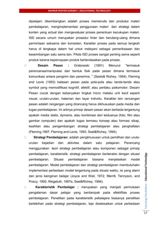 BAHRUR ROSYIDI DURAISY | EDUCATIONAL TECHNOLOGY
TeknologiPendidikan–EducationalTechnoligy
17
dipelajari; dikembangkan adalah proses memenulis dan produksi materi
pembelajaran, mengimplementasi penggunaan materi dan strategi dalam
konten yang actual dan mengevaluasi proses penentuan kecukupan materi.
ISD secara umum merupakan prosedur linier dan berulang-ulang dimana
permintaan seksama dan konsisten. Karakter proses pada semua langkah
harus di lengkapa dalam hal untuk melayani sebagai pemeriksaaan dan
keseimbangan satu sama lain. PAda ISD proses sangat penting sama seperti
produk karena kepercayaan produk berlandasakan pada proses.
Desain Pesan : Grabowski (1991) Menurut “termasuk
perencanaa/manipulasi dari bentuk fisik pada pesan dimana termasuk
komunikasi antara pengirim dan penerima. ” (Seels& Richey, 1994). Fleming
and Levie (1993) batasan pesan pada pola-pola atau tanda-tanda atau
symbol yang memodifikasi kognitif, afektif, atau perilaku psikomotor. Desain
Pesan cocok dengan kebanyakan tingkat micro melalui unit kecil seperti
visual, urutan-urutan, halaman dan layar individu. Karakter lain rancangan
pesan adalah rangangan yang dirancang harus dikhususkan pada media dan
tugas pembelajaran. Ini artinya prinsip desain pesan akan berbeda tergantung
apakah media statis, dymanis, atau kombinasi dari keduanya (foto, film atau
gambar computer) dan apakah tugas termasu konsep atau formasi sikap,
keahlian atau pengembangan strategi pembelajaran atau penghafalan
(Fleming,1987; Fleming and Levie, 1993, Seel&Richey, 1994).
Strategi Pembelajaran: adalah pengkhususan untuk pemilihan dan uruta-
urutan kejadian dan aktivitas dalam satu pelajaran. Perancang
menggunakan teori strategi pembelajaran atau komponen sebagai prinsip
pembelajaran, karakteristik; strategi pembelajaran beriteraksi dengan situasi
pembelajaran. Situasi pembelajaran biasana menjelaskan model
pembelajaran. Model pembelajaran dan strategi pembelajaran membutuhakn
implementasi perbedaan model tergantung pada situasi waktu, isi yang alami
dan jenis keinginan belajar (Joyce and Weil, 1972; Merrill, Tennyson, and
Poscy, 1992; Reigeluth, 1987a, Seel&Richey, 1994).
Karakteristik Pembelajar : merupakan yang menjadi permukaan
pengalaman dasar pelajar yang berdampak pada efektifitas proses
pembelajaran. Penelitian pada karakteristik pebelajara biasanya penelitian
berlebihan pada strategi pembelajaran, tapi diselesaikan untuk perbedaan
 
