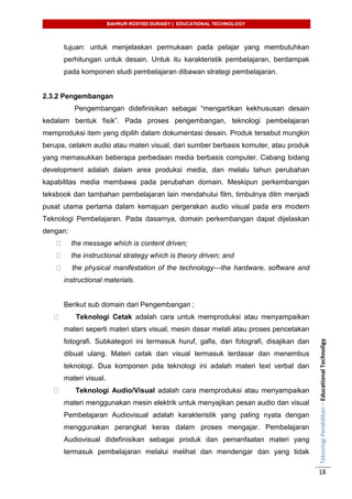 BAHRUR ROSYIDI DURAISY | EDUCATIONAL TECHNOLOGY
TeknologiPendidikan–EducationalTechnoligy
18
tujuan: untuk menjelaskan permukaan pada pelajar yang membutuhkan
perhitungan untuk desain. Untuk itu karakteristik pembelajaran, berdampak
pada komponen studi pembelajaran dibawan strategi pembelajaran.
2.3.2 Pengembangan
Pengembangan didefinisikan sebagai “mengartikan kekhususan desain
kedalam bentuk fisik”. Pada proses pengembangan, teknologi pembelajaran
memproduksi item yang dipilih dalam dokumentasi desain. Produk tersebut mungkin
berupa, cetakm audio atau materi visual, dari sumber berbasis komuter, atau produk
yang memasukkan beberapa perbedaan media berbasis computer. Cabang bidang
development adalah dalam area produksi media, dan melalu tahun perubahan
kapabilitas media membawa pada perubahan domain. Meskipun perkembangan
teksbook dan tambahan pembelajaran lain mendahului film, timbulnya dilm menjadi
pusat utama pertama dalam kemajuan pergerakan audio visual pada era modern
Teknologi Pembelajaran. Pada dasarnya, domain perkembangan dapat dijelaskan
dengan:
the message which is content driven;
the instructional strategy which is theory driven; and
the physical manifestation of the technology—the hardware, software and
instructional materials.
Berikut sub domain dari Pengembangan ;
Teknologi Cetak adalah cara untuk memproduksi atau menyampaikan
materi seperti materi stars visual, mesin dasar melali atau proses pencetakan
fotografi. Subkategori ini termasuk huruf, gafis, dan fotografi, disajikan dan
dibuat ulang. Materi cetak dan visual termasuk terdasar dan menembus
teknologi. Dua komponen pda teknologi ini adalah materi text verbal dan
materi visual.
Teknologi Audio/Visual adalah cara memproduksi atau menyampaikan
materi menggunakan mesin elektrik untuk menyajikan pesan audio dan visual
Pembelajaran Audiovisual adalah karakteristik yang paling nyata dengan
menggunakan perangkat keras dalam proses mengajar. Pembelajaran
Audiovisual didefinisikan sebagai produk dan pemanfaatan materi yang
termasuk pembelajaran melalui melihat dan mendengar dan yang tidak
 