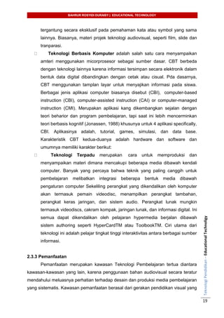 BAHRUR ROSYIDI DURAISY | EDUCATIONAL TECHNOLOGY
TeknologiPendidikan–EducationalTechnoligy
19
tergantung secara eksklusif pada pemahaman kata atau symbol yang sama
lainnya. Biasanya, materi projek teknologi audiovisual, seperti film, slide dan
tranparasi.
Teknologi Berbasis Komputer adalah salah satu cara menyampaikan
amteri menggunakan micorprosesor sebagai sumber dasar. CBT berbeda
dengan teknologi lainnya karena informasi tersimpan secara elektronik dalam
bentuk data digital dibandingkan dengan cetak atau cisual. Pda dasarnya,
CBT menggunakan tamplan layar untuk menyajikan informasi pada siswa.
Berbagai jenis aplikasi computer biasanya disebut (CBI), computer-based
instruction (CBI), computer-assisted instruction (CAI) or computer-managed
instruction (CMI). Merupakan aplikasi kang dikembangkan sejalan dengan
teori beharior dan program pembelajaran, tapi saat ini lebih mencerminkan
teori berbasis kognitif (Jonassen, 1988) khusunya untuk 4 aplikasi specifically,
CBI. Aplikasinya adalah, tutorial, games, simulasi, dan data base.
Karakteristik CBT kedua-duanya adalah hardware dan software dan
umumnya memiliki karakter berikut:
Teknologi Terpadu merupakan cara untuk memproduksi dan
menyampaikan materi dimana mencakupi beberapa media dibawah kendali
computer. Banyak yang percaya bahwa teknik yang paling canggih untuk
pembelajaran melibatkan integrasi beberapa bentuk media dibawah
pengaturan computer Sekeliling perangkat yang dikendalikan oleh komputer
akan termasuk pemain videodisc, menampilkan perangkat tambahan,
perangkat keras jaringan, dan sistem audio. Perangkat lunak mungkin
termasuk videodiscs, cakram kompak, jaringan lunak, dan informasi digital. Ini
semua dapat dikendalikan oleh pelajaran hypermedia berjalan dibawah
sistem authoring seperti HyperCardTM atau ToolbookTM. Ciri utama dari
teknologi ini adalah pelajar tingkat tinggi interaktivitas antara berbagai sumber
informasi.
2.3.3 Pemanfaatan
Pemanfaatan merupakan kawasan Teknologi Pembelajaran tertua diantara
kawasan-kawasan yang lain, karena penggunaan bahan audiovisual secara teratur
mendahului meluasnya perhatian terhadap desain dan produksi media pembelajaran
yang sistematis. Kawasan pemanfaatan berasal dari gerakan pendidikan visual yang
 