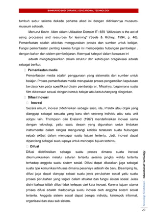 BAHRUR ROSYIDI DURAISY | EDUCATIONAL TECHNOLOGY
TeknologiPendidikan–EducationalTechnoligy
20
tumbuh subur selama dekade pertama abad ini dengan didirikannya museum-
museum sekolah.
Menurut Kevin Allen dalam Utilization Domain IT: 659 “Utilization is the act of
using processes and resources for learning” (Seels & Richey, 1994, p. 46).
Pemanfaatan adalah aktivitas menggunakan proses dan sumber untuk belajar.
Fungsi pemanfaatan penting karena fungsi ini memperjelas hubungan pembelajar .
dengan bahan dan sistem pembelajaran. Keempat kategori dalam kawasan ini
adalah mengitegrasinkan dalam struktur dan kehidupan oraganisasi adalah
sebagai berikut;
Pemanfaatan media
Pemanfaatan media adalah penggunaan yang sistematis dari sumber untuk
belajar. Proses pemanfaatan media merupakan proses pengambilan keputusan
berdasarkan pada spesifikasi disain pembelajaran. Misalnya; bagaimana suatu
film didwesain sesuai dengan bentuk belajar ataukebutuhanyang diinginkan.
Difusi Inovasi
Inovasi
Secara umum, inovasi didefinisikan sebagai suatu ide, Praktik atau objek yang
dianggap sebagai sesuatu yang baru oleh seorang individu atau satu unit
adopsi lain. Thompson dan Eveland (1967) mendefinisikan inovasi sama
dengan teknologi, yaitu suatu desain yang digunakan untuk tindakan
instrumental dalam rangka mengurangi ketidak teraturan suatu hubungan
sebab akibat dalam mencapai suatu tujuan tertentu. Jadi, inovasi dapat
dipandang sebagai suatu upaya untuk mencapai tujuan tertentu.
Difusi
Difusi didefinisikan sebagai suatu proses dimana suatu inovasi
dikomunikasikan melalui saluran tertentu selama jangka waktu tertentu
terhadap anggota suatu sistem sosial. Difusi dapat dikatakan juga sebagai
suatu tipe komunikasi khusus dimana pesannya adalah ide baru. Disamping itu,
difusi juga dapat diangap sebaai suatu jenis perubahan sosial yaitu suatu
proses perubahan yang terjadi dalam struktur dan fungsi sistem sosial. Jelas
disini bahwa istilah difusi tidak terlepas dari kata inovasi. Karena tujuan utama
proses difusi adalah diadopsinya suatu inovasi oleh anggota sistem sosial
tertentu. Anggota sistem sosial dapat berupa individu, kelompok informal,
organisasi dan atau sub sistem.
 