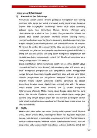 BAHRUR ROSYIDI DURAISY | EDUCATIONAL TECHNOLOGY
TeknologiPendidikan–EducationalTechnoligy
21
Unsur-Unsur Difusi Inovasi
1) Komunikasi dan Salurannya
Komunikasi adalah proses dimana partisipan menciptakan dan berbagi
informasi satu sama lain untuk mencapai suatu pemahaman bersama.
Seperti telah diungkapkan sebelumnya bahwa difusi dapat dipandang
sebagai suatu tipe komunikasi khusus dimana informasi yang
dipertukarkannya adalah ide baru (inovasi). Dengan demikian, esensi dari
proses difusi adalah pertukaran informasi dimana seorang individu
mengkomunikasikan suatu ide baru ke seseorang atau beberapa orang lain.
Rogers menyebutkan ada empat unsur dari proses komunikasi ini, meliputi:
1) inovasi itu sendiri; 2) seorang individu atau satu unit adopsi lain yang
mempunyai pengetahuan atau pengalaman dalam menggunakan inovasi; 3)
orang lain atau unit adopsi lain yang belum mempunyai pengetahuan dan
pengalaman dalam menggunakan inovasi; dan 4) saluran komunikasi yang
menghubungkan dua unit tersebut.
Dapat disimpulkan bahwa komunikasi dalam proses difusi adalah upaya
mempertukarkan ide baru (inovasi) oleh seseorang atau unit tertentu yang
telah mempunyai pengetahuan dan pengalaman dalam menggunakan
inovasi tersebut (innovator) kepada seseorang atau unit lain yang belum
memiliki pengetahuan dan pengalaman mengenai inovasi itu (potential
adopter) melalui saluran komunikasi tertentu. Sementara itu, saluran
komunikasi tersebut dapat dikategorikan menjadi dua yaitu: 1) saluran
media massa (mass media channel); dan 2) saluran antarpribadi
(interpersonal channel). Media massa dapat berupa radio, televisi, surat
kabar, dan lain-lain. Kelebihan media massa adalah dapat menjangkau
audiens yang banyak dengan cepat dari satu sumber. Sedangkan saluran
antarpribadi melibatkan upaya pertukaran informasi tatap muka antara dua
atau lebih individu.
2) Waktu
Waktu merupakan salah satu unsur penting dalam proses difusi. Dimensi
waktu, dalam proses difusi, berpengaruh dalam hal: 1) proses keputusan
inovasi, yaitu tahapan proses sejak seseorang menerima informasi pertama
sampai ia menerima atau menolak inovasi; 2) keinovativan individu atau unit
adopsi lain, yaitu kategori relatif tipe adopter (adopter awal atau akhir); dan
 