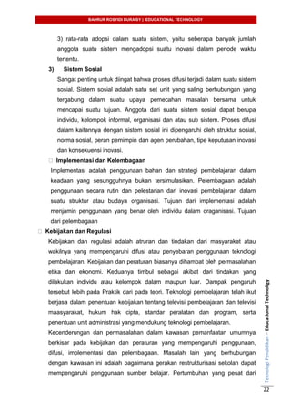 BAHRUR ROSYIDI DURAISY | EDUCATIONAL TECHNOLOGY
TeknologiPendidikan–EducationalTechnoligy
22
3) rata-rata adopsi dalam suatu sistem, yaitu seberapa banyak jumlah
anggota suatu sistem mengadopsi suatu inovasi dalam periode waktu
tertentu.
3) Sistem Sosial
Sangat penting untuk diingat bahwa proses difusi terjadi dalam suatu sistem
sosial. Sistem sosial adalah satu set unit yang saling berhubungan yang
tergabung dalam suatu upaya pemecahan masalah bersama untuk
mencapai suatu tujuan. Anggota dari suatu sistem sosial dapat berupa
individu, kelompok informal, organisasi dan atau sub sistem. Proses difusi
dalam kaitannya dengan sistem sosial ini dipengaruhi oleh struktur sosial,
norma sosial, peran pemimpin dan agen perubahan, tipe keputusan inovasi
dan konsekuensi inovasi.
Implementasi dan Kelembagaan
Implementasi adalah penggunaan bahan dan strategi pembelajaran dalam
keadaan yang sesungguhnya bukan tersimulasikan. Pelembagaan adalah
penggunaan secara rutin dan pelestarian dari inovasi pembelajaran dalam
suatu struktur atau budaya organisasi. Tujuan dari implementasi adalah
menjamin penggunaan yang benar oleh individu dalam oraganisasi. Tujuan
dari pelembagaan
Kebijakan dan Regulasi
Kebijakan dan regulasi adalah atruran dan tindakan dari masyarakat atau
wakilnya yang mempengaruhi difusi atau penyebaran penggunaan teknologi
pembelajaran. Kebijakan dan peraturan biasanya dihambat oleh permasalahan
etika dan ekonomi. Keduanya timbul sebagai akibat dari tindakan yang
dilakukan individu atau kelompok dalam maupun luar. Dampak pengaruh
tersebut lebih pada Praktik dari pada teori. Teknologi pembelajaran telah ikut
berjasa dalam penentuan kebijakan tentang televisi pembelajaran dan televisi
maasyarakat, hukum hak cipta, standar peralatan dan program, serta
penentuan unit administrasi yang mendukung teknologi pembelajaran.
Kecenderungan dan permasalahan dalam kawasan pemanfaatan umumnya
berkisar pada kebijakan dan peraturan yang mempengaruhi penggunaan,
difusi, implementasi dan pelembagaan. Masalah lain yang berhubungan
dengan kawasan ini adalah bagaimana gerakan restrukturisasi sekolah dapat
mempengaruhi penggunaan sumber belajar. Pertumbuhan yang pesat dari
 