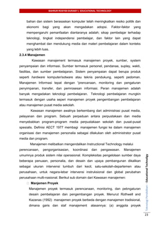 BAHRUR ROSYIDI DURAISY | EDUCATIONAL TECHNOLOGY
TeknologiPendidikan–EducationalTechnoligy
23
bahan dan sistem berasaskan komputer telah meningkatkan resiko politik dan
ekonomi bagi yang akan mengadakan adopsi. Faktor-faktor yang
mempengaruhi pemanfaatan diantaranya adalah; sikap pembelajar terhadap
teknologi, tingkat independensi pembelajar, dan faktor lain yang dapat
menghambat dan mendukung media dan materi pembelajaran dalam konteks
yang lebih luas.
2.3.4 Manajemen
Kawasan manajement termasuk manajemen proyek, sumber, system
penyampaian dan informasi. Sumber termasuk personel, pendanaa, suplay, wakti,
fasilitas, dan sumber pembelajaran. Sistem penyampaian dapat berupa produk
seperti hardware komputer/sotware atau teknis pendukung, seperti pedoman.
Manajemen Informasi tepat dengan “prencanaan, monitoring dan pengaturan
penyimpanan, transfer, dan pemrosesan informasi. Peran manajemen adalah
banyak mengadakan teknologi pembelajaran. Teknologi pembelajaran mungkin
termasuk dengan usaha seperi manajemen proyek pengembangan pembelajaran
atau manajemen pusat media sekolah.
Kawasan manajemen awalnya berkembang dari administrasi pusat media,
pelayanan dan program. Sebuah perpaduan antara perpustakaan dan media
menyebabkan program-program media perpustakaan sekolah dan pusat-pusat
spesialis. Definisi AECT 1977 membagi manajemen fungsi ke dalam manajemen
organisasi dan manajemen personalia sebagai dilakukan oleh administrator pusat
media dan program.
Manajemen melibatkan mengendalikan Instructional Technology melalui
perencanaan, pengorganisasian, koordinasi dan pengawasan. Manajemen
umumnya produk sistem nilai operasional. Kompleksitas pengelolaan sumber daya
beberapa penuaan, personalia, dan desain dan upaya pembangunan dikalikan
sebagai ukuran intervensi tumbuh dari kecil, satu-sekolah-departemen atau
perusahaan, untuk negara-lebar intervensi instruksional dan global perubahan
perusahaan multi-nasional. Berikut sub domain dari Kawasan manajemen:
Manjemen Proyek
Manajemen proyek termasuk perencanaan, monitoring, dan pebngaturan
desain pembelajaran dan pengembangan proyek. Menurut Rothwell and
Kazanas (1992) manajemen proyek berbeda dengan manajemen tradisional,
dimana garis dan staf manajement alasannya: (a) anggota proyek
 