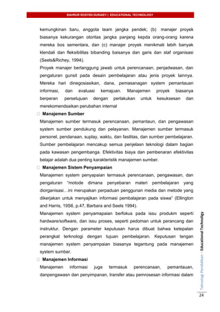 BAHRUR ROSYIDI DURAISY | EDUCATIONAL TECHNOLOGY
TeknologiPendidikan–EducationalTechnoligy
24
kemungkinan baru, anggota team jangka pendek; (b) manajer proyek
biasanya kekurangan otoritas jangka panjang kepda orang-orang karena
mereka bos sementara, dan (c) manajer proyek menikmati lebih banyak
klendali dan fleksibilitas bibanding baisanya dan garis dan staf organisasi
(Seels&Richey, 1994).
Proyek manajer bertanggung jawab untuk perencanaan, penjadwasan, dan
pengaturan gunsit pada desain pembelajaran atau jenis proyek lainnya.
Mereka hari dinegosiasikan, dana, pemasanagan system pemantauan
informasi, dan evaluasi kemajuan. Manajemen proyek biasanya
berperan persetujuan dengan perlakukan untuk kesuksesan dan
merekomendsaikan perubahan internal
Manajemen Sumber
Manajemen sumber termasuk perencanaan, pemantaun, dan pengawasan
system sumber pendukung dan pelayanan. Manajemen sumber termasuk
personel, pendanaan, suplay, waktu, dan fasilitas, dan sumber pembelajaran.
Sumber pembelajaran mencakup semua penjelasn teknologi dalam bagian
pada kawasan pengembanga. Efektivitas biaya dan pembenaran efektivitas
belajar adalah dua penting karakteristik manajemen sumber.
Manajemen Sistem Penyampaian
Manajemen system penyapaian termasuk perencanaan, pengawasan, dan
pengaturan “motode dimana penyebaran materi pembelajaran yang
diorganisasi…ini merupakan perpaduan penggunan media dan metode yang
dikerjakan untuk menyajikan informasi pembalajaran pada siswa” (Ellington
and Harris, 19S6, p.47, Barbara and Seels 1994).
Manajemen system penyamapaian berfokus pada issu produkm seperti
hardware/software, dan issu proses, seperti pedoman untuk perancang dan
instruktur. Dengan parameter keputusan harus dibuat bahwa ketepatan
perangkat terknologi dengan tujuan pembelajaran. Keputusan tengan
manajemen system penyampaian biasanya tegantung pada manajemen
system sumber.
Manajemen Informasi
Manajemen informasi juga termasuk perencanaan, pemantauan,
danpengawasn dan penyimpanan, transfer atau pemrosesan informasi dalam
 