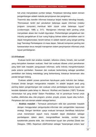 BAHRUR ROSYIDI DURAISY | EDUCATIONAL TECHNOLOGY
TeknologiPendidikan–EducationalTechnoligy
25
hal untuk menyediakan sumber belajar. Penjelasan teknologi dalam domain
pengembangan adalah metode penyimpanan dan pengiriman.
Trasnmisi atau transfer informasi biasanya terjadi melalui teknologi terpadu.
“Pemrosesan terdiri dari perubahan beberapa aspek informasi (melalui
program computer)…membuat lebih cocok untuk beberapa tujuan”
(Lindenmayer, 1988, p. 317). Manajemen informasi lebih penting untuk
menyediaan akses dan mudah digunakan. Perkembangan pengetahuan dan
industry pengetahuan di luar ruang lingkup bahwa sistem pendidikan saat ini
dapat mengakomodasi; berarti bahwa ini adalah daerah yang sangat penting
bagi Teknologi Pembelajaran di masa depan. Sebuah komponen penting dari
kawasanakan terus menjadi manajemen sistem penyimpanan informasi untuk
tujuan pembelajaran.
2.3.5 Evaluasi
Evaluasi terdiri dari analisis masalah, referensi criteria, fomativ, dan sumatif
yang merupakan kawasan evaluasi. Hasil dari evaluasi dibawa untuk pemahaman
yang lebih baik masalah, penguasaan informasi, serta individu menginformasikan
pada potensi pembelian. Kawasan dan evaluasi berkembang sebagai penelitian
pendidikan dan bidang metodelogy yang berkembang, biasanya bersamaan atau
paralel dengan bidang.
Evaluasi adalah proses penentuan kecukupan pada instruksi dan belajar.
Evaluasi dimilai dengan menganalisis masalah. Ini adalah langkah awal yang
penting dalam pengembangan dan evaluasi untuk pembelajara karena tujuan dan
kendala dijelaskan pada tahap ini. Menurut Worthen and Sanders (1987) “Evaluasi
menentukan hal yang dinilai” Dalam Pendidikan, hal ini penentuan formal untuk
kualitas, efektivitas atau nilai program, produk, proyek, proses, tujuan atau kurilum.
Penjelasan dari sub domain adalah sebagai berikut:
Analisis masalah : Termasuk penentuann sifat dan parameter masalah
dengan menggunakan pengumpulan-informasi dan pengambilan keputusan
strategi. Dengan demikian upaya evaluasi termasuk identifikasi kebutuhan
untuk menentukan sejauh mana masalah dapat dikelaskan sebagai
pembelajaran dalam alami, mengindetifikasi kendala, sumber daya
karakteristik peserta didik, dan menentukan tujuan dan prioritas (Seels dan
Glasgow, 1990). Keperluan didefinisikan sebagai "kesenjangan antara 'apa'
 