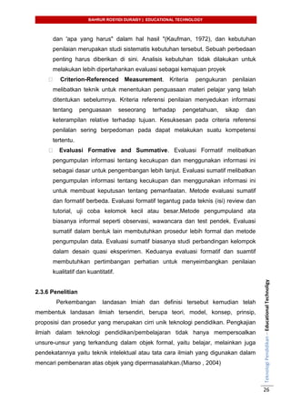 BAHRUR ROSYIDI DURAISY | EDUCATIONAL TECHNOLOGY
TeknologiPendidikan–EducationalTechnoligy
26
dan 'apa yang harus" dalam hal hasil "(Kaufman, 1972), dan kebutuhan
penilaian merupakan studi sistematis kebutuhan tersebut. Sebuah perbedaan
penting harus diberikan di sini. Analisis kebutuhan tidak dilakukan untuk
melakukan lebih dipertahankan evaluasi sebagai kemajuan proyek
Criterion-Referenced Measurement. Kriteria pengukuran penilaian
melibatkan teknik untuk menentukan penguasaan materi pelajar yang telah
ditentukan sebelumnya. Kriteria referensi penilaian menyedukan informasi
tentang penguasaan seseorang terhadap pengetahuan, sikap dan
keterampilan relative terhadap tujuan. Kesuksesan pada criteria referensi
penilalan sering berpedoman pada dapat melakukan suatu kompetensi
tertentu.
Evaluasi Formative and Summative. Evaluasi Formatif melibatkan
pengumpulan informasi tentang kecukupan dan menggunakan informasi ini
sebagai dasar untuk pengembangan lebih lanjut. Evaluasi sumatif melibatkan
pengumpulan informasi tentang kecukupan dan menggunakan informasi ini
untuk membuat keputusan tentang pemanfaatan. Metode evaluasi sumatif
dan formatif berbeda. Evaluasi formatif tegantug pada teknis (isi) review dan
tutorial, uji coba kelomok kecil atau besar.Metode pengumpuland ata
biasanya informal seperti observasi, wawancara dan test pendek. Evaluasi
sumatif dalam bentuk lain membutuhkan prosedur lebih formal dan metode
pengumpulan data. Evaluasi sumatif biasanya studi perbandingan kelompok
dalam desain quasi eksperimen. Keduanya evaluasi formatif dan suamtif
membutuhkan pertimbangan perhatian untuk menyeimbangkan penilaian
kualitatif dan kuantitatif.
2.3.6 Penelitian
Perkembangan landasan lmiah dan definisi tersebut kemudian telah
membentuk landasan ilmiah tersendiri, berupa teori, model, konsep, prinsip,
proposisi dan prosedur yang merupakan cirri unik teknologi pendidikan. Pengkajian
ilmiah dalam teknologi pendidikan/pembelajaran tidak hanya mempersoalkan
unsure-unsur yang terkandung dalam objek formal, yaitu belajar, melainkan juga
pendekatannya yaitu teknik intelektual atau tata cara ilmiah yang digunakan dalam
mencari pembenaran atas objek yang dipermasalahkan.(Miarso , 2004)
 