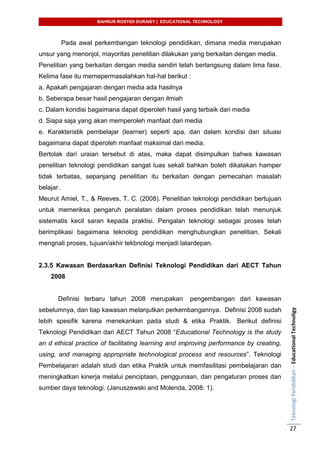 BAHRUR ROSYIDI DURAISY | EDUCATIONAL TECHNOLOGY
TeknologiPendidikan–EducationalTechnoligy
27
Pada awal perkembangan teknologi pendidikan, dimana media merupakan
unsur yang menonjol, mayoritas penelitian dilakukan yang berkaitan dengan media.
Penelitian yang berkaitan dengan media sendiri telah berlangsung dalam lima fase.
Kelima fase itu memepermasalahkan hal-hal berikut :
a. Apakah pengajaran dengan media ada hasilnya
b. Seberapa besar hasil pengajaran dengan ilmiah
c. Dalam kondisi bagaimana dapat diperoleh hasil yang terbaik dari media
d. Siapa saja yang akan memperoleh manfaat dari media
e. Karakteristik pembelajar (learner) seperti apa, dan dalam kondisi dan situasi
bagaimana dapat diperoleh manfaat maksimal dari media.
Bertolak dari uraian tersebut di atas, maka dapat disimpulkan bahwa kawasan
penelitian teknologi pendidikan sangat luas sekali bahkan boleh dikatakan hamper
tidak terbatas, sepanjang penelitian itu berkaitan dengan pemecahan masalah
belajar.
Meurut Amiel, T., & Reeves, T. C. (2008). Penelitian teknologi pendidikan bertujuan
untuk memeriksa pengaruh peralatan dalam proses pendidikan telah menunjuk
sistematis kecil saran kepada praktisi. Pengalan teknologi sebagai proses telah
berimplikasi bagaimana teknolog pendidikan menghubungkan penelitian. Sekali
mengnali proses, tujuan/akhir tekbnologi menjadi latardepan.
2.3.5 Kawasan Berdasarkan Definisi Teknologi Pendidikan dari AECT Tahun
2008
Definisi terbaru tahun 2008 merupakan pengembangan dari kawasan
sebelumnya, dan tiap kawasan melanjutkan perkembangannya. Definisi 2008 sudah
lebih spesifik karena menekankan pada studi & etika Praktik. Berikut definisi
Teknologi Pendidikan dari AECT Tahun 2008 “Educational Technology is the study
an d ethical practice of facilitating learning and improving performance by creating,
using, and managing appropriate technological process and resources”. Teknologi
Pembelajaran adalah studi dan etika Praktik untuk memfasilitasi pembelajaran dan
meningkatkan kinerja melalui penciptaan, penggunaan, dan pengaturan proses dan
sumber daya teknologi. (Januszewski and Molenda, 2008: 1).
 