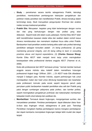 BAHRUR ROSYIDI DURAISY | EDUCATIONAL TECHNOLOGY
TeknologiPendidikan–EducationalTechnoligy
28
o Study : pemahaman secara teoritis sebagaimana Praktik, teknologi
pendidikan, membutuhkan pembangunan kelanjutan pengetahuan dan
perbikan melalu penelitian dan merefleksikan Praktik, dimana tercakup dalam
terminologi study. Studi menujukkan pengumpulan ifnormasi dan analisis
melalu konsep tradisional penelitian
o Praktik Etis: Merupakan kegiatan yang tidak bertentangan dengan norma
dan nilai yang berhubungan dengan nilai profesi yang akan
dilakukan. Seperti kode etik dalam suatu pekerjaan. Komite Etika AECT telah
aktif mendefinisikan kawasan stadar etika dan asalkan dalam contoh kasus
dimana mendiskusikan dan memahami implikasi focus etika untuk Praktik.
Berdasarkan hasil penelitian analisis tentang etika salah satu profesi teknologi
pendidikan sebagian konsultan adalah (1) being professional, (2) going
maintaining personal integrity, and (4) being willing to learn in consulting
practices above and beyond expectations, (3) (Charles Xiaoxue Wang).
Komite Etika AECT telah menjadi trend kerja untuk meningkatkan
kewaspadaan etika professional diantara anggota AECT (Yeaman et al.,
2008).
Kode etik professional dari AECT termasuk prinsip “ berniat member bantuan
anggota secara individu atau kolektif dalam memelihara hubungan
professional tingkat tinggi “(Wlliver, 2001….) Di AECT kode Etik dibedakan
menjadi 3 kategori yaitu: Komiter individu, seperti perlindungan hak untuk
mendapatkan materi dan hasil untuk dilindungi keselamatan dan kesehatan
pada profesioanl; komuter pada social, seperti kejujuran penuh pada
pernytaan public berdasarkan masalah pendidikan atau adil dan Praktik yang
patut dengan sumbangan pelaynana pada profesi.; dan komiter profesi,
seperti meningkatkan pengetahuan profrsioal; dan keterampilan memberikan
ketepatan kredit untuk bekerja dan publikasi ide.
o Memfasilitasi: Termasuk desain lingkungan, mengorganisasi sumber, dan
menyediakan peralatan. Peristiwa pembelajaran dapat dilakukan diatur face-
to-face atau lingkngan virtual, sebagaimana di jarak jauh. Teknologi
Pendidikan mengklaim fasilitas pembelajaran karena mengatur pembelajaran
dan dapat membantu menciptakan lingkungan belajar lebih mudah dan dapat
terjadi.
 