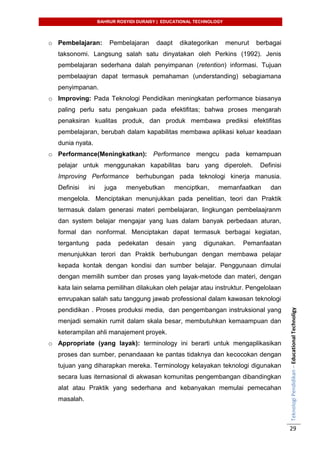BAHRUR ROSYIDI DURAISY | EDUCATIONAL TECHNOLOGY
TeknologiPendidikan–EducationalTechnoligy
29
o Pembelajaran: Pembelajaran daapt dikategorikan menurut berbagai
taksonomi. Langsung salah satu dinyatakan oleh Perkins (1992). Jenis
pembelajaran sederhana dalah penyimpanan (retention) informasi. Tujuan
pembelaajran dapat termasuk pemahaman (understanding) sebagiamana
penyimpanan.
o Improving: Pada Teknologi Pendidikan meningkatan performance biasanya
paling perlu satu pengakuan pada efektifitas; bahwa proses mengarah
penaksiran kualitas produk, dan produk membawa prediksi efektifitas
pembelajaran, berubah dalam kapabilitas membawa aplikasi keluar keadaan
dunia nyata.
o Performance(Meningkatkan): Performance mengcu pada kemampuan
pelajar untuk menggunakan kapabilitas baru yang diperoleh. Definisi
Improving Performance berhubungan pada teknologi kinerja manusia.
Definisi ini juga menyebutkan menciptkan, memanfaatkan dan
mengelola. Menciptakan menunjukkan pada penelitian, teori dan Praktik
termasuk dalam generasi materi pembelajaran, lingkungan pembelaajranm
dan system belajar mengajar yang luas dalam banyak perbedaan aturan,
formal dan nonformal. Menciptakan dapat termasuk berbagai kegiatan,
tergantung pada pedekatan desain yang digunakan. Pemanfaatan
menunjukkan terori dan Praktik berhubungan dengan membawa pelajar
kepada kontak dengan kondisi dan sumber belajar. Penggunaan dimulai
dengan memilih sumber dan proses yang layak-metode dan materi, dengan
kata lain selama pemilihan dilakukan oleh pelajar atau instruktur. Pengelolaan
emrupakan salah satu tanggung jawab professional dalam kawasan teknologi
pendidikan . Proses produksi media, dan pengembangan instruksional yang
menjadi semakin rumit dalam skala besar, membutuhkan kemaampuan dan
keterampilan ahli manajement proyek.
o Appropriate (yang layak): terminology ini berarti untuk mengaplikasikan
proses dan sumber, penandaaan ke pantas tidaknya dan kecocokan dengan
tujuan yang diharapkan mereka. Terminology kelayakan teknologi digunakan
secara luas iternasional di akwasan komunitas pengembangan dibandingkan
alat atau Praktik yang sederhana and kebanyakan memulai pemecahan
masalah.
 
