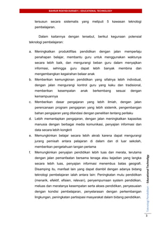 BAHRUR ROSYIDI DURAISY | EDUCATIONAL TECHNOLOGY
TeknologiPendidikan–EducationalTechnoligy
3
tersusun secara sistematis yang meliputi 5 kawasan teknologi
pembelajaran.
Dalam kaitannya dengan tersebut, berikut kegunaan potensial
teknologi pembelajaran:
a. Meningkatkan produktifitas pendidikan dengan jalan memperlaju
penahapan belajar, membantu guru untuk menggunakan waktunya
secara lebih baik, dan mengurangi beban guru dalam menyajikan
informasi, sehingga guru dapat lebih banyak membina dan
mengembangkan kegairahan belaar anak
b. Memberikan kemungkinan pendidikan yang sifatnya lebih individual,
dengan jalan mengurangi kontrol guru yang kaku dan tradisional,
memberikan kesempatan anak berkembang sesuai dengan
kemampuannya
c. Memberikan dasar pengajaran yang lebih ilmiah, dengan jalan
perencanaan program pengajaran yang lebih sistemik, pengembangan
bahan pengajaran yang dilandasi dengan penelitian tentang perilaku
d. Lebih memantapkan pengajaran, dengan jalan meningkatkan kapasitas
manusia dengan berbagai media komunikasi, penyajian informasi dan
data secara lebih kongkrit
e. Memungkinkan belajar secara lebih akrab karena dapat mengurangi
jurang pemisah antara pelajaran di dalam dan di luar sekolah,
memberikan pengetahuan tangan pertama
f. Memungkinkan penyajian pendidikan lebih luas dan merata, terutama
dengan jalan pemanfaatan bersama tenaga atau kejadian yang langka
secara lebih luas, penyajian informasi menembus batas geografi.
Disamping itu, manfaat lain yang dapat diambil dengan adanya bidang
teknologi pembelajaran ialah antara lain: Peningkatan mutu pendidikan
(menarik, efektif, efisien, relevan), penyempurnaan system pendidikan,
meluas dan meratanya kesempatan serta akses pendidikan, penyesuaian
dengan kondisi pembelajaran, penyelarasan dengan perkembangan
lingkungan, peningkatan partisipasi masyarakat dalam bidang pendidikan.
 