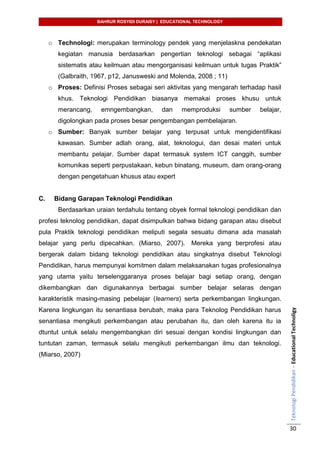 BAHRUR ROSYIDI DURAISY | EDUCATIONAL TECHNOLOGY
TeknologiPendidikan–EducationalTechnoligy
30
o Technologi: merupakan terminology pendek yang menjelaskna pendekatan
kegiatan manusia berdasarkan pengertian teknologi sebagai “aplikasi
sistematis atau keilmuan atau mengorganisasi keilmuan untuk tugas Praktik”
(Galbraith, 1967, p12, Janusweski and Molenda, 2008 ; 11)
o Proses: Definisi Proses sebagai seri aktivitas yang mengarah terhadap hasil
khus. Teknologi Pendidikan biasanya memakai proses khusu untuk
merancang, emngembangkan, dan memproduksi sumber belajar,
digolongkan pada proses besar pengembangan pembelajaran.
o Sumber: Banyak sumber belajar yang terpusat untuk mengidentifikasi
kawasan. Sumber adlah orang, alat, teknologui, dan desai materi untuk
membantu pelajar. Sumber dapat termasuk system ICT canggih, sumber
komunikas seperti perpustakaan, kebun binatang, museum, dam orang-orang
dengan pengetahuan khusus atau expert
C. Bidang Garapan Teknologi Pendidikan
Berdasarkan uraian terdahulu tentang obyek formal teknologi pendidikan dan
profesi teknolog pendidikan, dapat disimpulkan bahwa bidang garapan atau disebut
pula Praktik teknologi pendidikan meliputi segala sesuatu dimana ada masalah
belajar yang perlu dipecahkan. (Miarso, 2007). Mereka yang berprofesi atau
bergerak dalam bidang teknologi pendidikan atau singkatnya disebut Teknologi
Pendidikan, harus mempunyai komitmen dalam melaksanakan tugas profesionalnya
yang utama yaitu terselenggaranya proses belajar bagi setiap orang, dengan
dikembangkan dan digunakannya berbagai sumber belajar selaras dengan
karakteristik masing-masing pebelajar (learners) serta perkembangan lingkungan.
Karena lingkungan itu senantiasa berubah, maka para Teknolog Pendidikan harus
senantiasa mengikuti perkembangan atau perubahan itu, dan oleh karena itu ia
dtuntut untuk selalu mengembangkan diri sesuai dengan kondisi lingkungan dan
tuntutan zaman, termasuk selalu mengikuti perkembangan ilmu dan teknologi.
(Miarso, 2007)
 