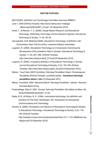 BAHRUR ROSYIDI DURAISY | EDUCATIONAL TECHNOLOGY
TeknologiPendidikan–EducationalTechnoligy
31
DAFTAR PUSTAKA
AECT(2004) Definition and Terminology Committee document #MM4.0
June 1, 2004 [Online] Tersedia: http://www.indiana.edu/~molpage
,/Meanings%20of%20ET_4.0.pdf [10 Desember 2012]
Amiel, T., & Reeves, T. C. (2008). Design-Based Research and Educational
Technology: Rethinking Technology and the Research Agenda. Educational
Technology & Society, 11 (4), 29–40.
Januszewski, & M. Molenda (2008), Educational Technology: A Definition with
Commentary New York & London: Lawrence Erlbaum Associates.
Luppicini, R. (2008). Educational Technology at a Crossroads: Examining the
Development of the Academic Field in Canada. Educational Technology &
Society, 11 (4), 281–296. [Online] Tersedia:
http://www.ifets.info/journals/8_3/10.pdf [10 Desember 2012]
Luppicini, R. (2005). A Systems Definition of Educational Technology in Society.
Journal Educational Technology & Society, 8 (3), 103-109. [Online]
Tersedia: http://www.ifets.info/journals/5_3/6.pdf [10 Desember 2012]
Miarso, Yusuf Hadi (2007) Kontribusi Teknologi Pendidikan Dalam Pembangunan
Pendidikan [Online] Tersedia: yusufhadi.net/wp.../kontribusi-teknologi-
pendidikan-dalam-2.doc [10 Desember 2012
Miarso, Yusufhadi. 2004. Menyemai Benih Teknologi Pendidikan. Jakarta : Kencana
Prenada Media Group
Prawiradilaga, Dewi S. 2007. Konsep Teknologi Pendidikan Dari Masa ke Masa. No.
20/XI/TEKNODIK/April/2007, 41-55.
Seels, B. B., & Richey, R. C. (1994). Instructional technology: the definition and
Domains Of The Field. Washington, DC: Association for Educational
Communications and Technology.
Simsek, N. (2005). Perceptions and Opinions of Educational Technologists Related
to Educational Technology. Educational Technology & Society, 8 (4), 178-
190. [Online] Tersedia:
http://citeseerx.ist.psu.edu/viewdoc/download?doi=10.1.1.101.4965&rep=rep
1&type=pdf [10 Desember 2012]
 