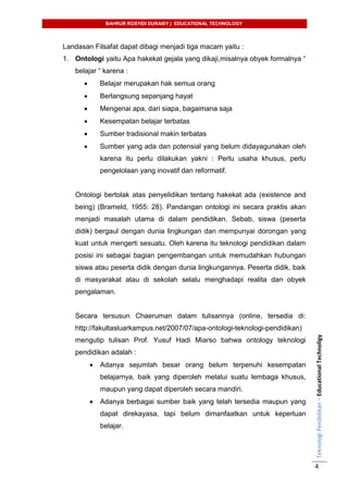 BAHRUR ROSYIDI DURAISY | EDUCATIONAL TECHNOLOGY
TeknologiPendidikan–EducationalTechnoligy
4
Landasan Filsafat dapat dibagi menjadi tiga macam yaitu :
1. Ontologi yaitu Apa hakekat gejala yang dikaji,misalnya obyek formalnya “
belajar “ karena :
 Belajar merupakan hak semua orang
 Berlangsung sepanjang hayat
 Mengenai apa, dari siapa, bagaimana saja
 Kesempatan belajar terbatas
 Sumber tradisional makin terbatas
 Sumber yang ada dan potensial yang belum didayagunakan oleh
karena itu perlu dilakukan yakni : Perlu usaha khusus, perlu
pengelolaan yang inovatif dan reformatif.
Ontologi bertolak atas penyelidikan tentang hakekat ada (existence and
being) (Brameld, 1955: 28). Pandangan ontologi ini secara praktis akan
menjadi masalah utama di dalam pendidikan. Sebab, siswa (peserta
didik) bergaul dengan dunia lingkungan dan mempunyai dorongan yang
kuat untuk mengerti sesuatu. Oleh karena itu teknologi pendidikan dalam
posisi ini sebagai bagian pengembangan untuk memudahkan hubungan
siswa atau peserta didik dengan dunia lingkungannya. Peserta didik, baik
di masyarakat atau di sekolah selalu menghadapi realita dan obyek
pengalaman.
Secara tersusun Chaeruman dalam tulisannya (online, tersedia di:
http://fakultasluarkampus.net/2007/07/apa-ontologi-teknologi-pendidikan)
mengutip tulisan Prof. Yusuf Hadi Miarso bahwa ontology teknologi
pendidikan adalah :
 Adanya sejumlah besar orang belum terpenuhi kesempatan
belajarnya, baik yang diperoleh melalui suatu lembaga khusus,
maupun yang dapat diperoleh secara mandiri.
 Adanya berbagai sumber baik yang telah tersedia maupun yang
dapat direkayasa, tapi belum dimanfaatkan untuk keperluan
belajar.
 