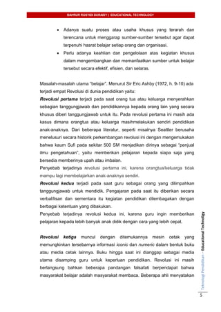 BAHRUR ROSYIDI DURAISY | EDUCATIONAL TECHNOLOGY
TeknologiPendidikan–EducationalTechnoligy
5
 Adanya suatu proses atau usaha khusus yang terarah dan
terencana untuk menggarap sumber-sumber tersebut agar dapat
terpenuhi hasrat belajar setiap orang dan organisasi.
 Perlu adanya keahlian dan pengelolaan atas kegiatan khusus
dalam mengembangkan dan memanfaatkan sumber untuk belajar
tersebut secara efektif, efisien, dan selaras.
Masalah-masalah utama “belajar”. Menurut Sir Eric Ashby (1972, h. 9-10) ada
terjadi empat Revolusi di dunia pendidikan yaitu:
Revolusi pertama terjadi pada saat orang tua atau keluarga menyerahkan
sebagian tanggungjawab dan pendidikannya kepada orang lain yang secara
khusus diberi tanggungjawab untuk itu. Pada revolusi pertama ini masih ada
kasus dimana orangtua atau keluarga masihmelakukan sendiri pendidikan
anak-anaknya. Dari beberapa literatur, seperti misalnya Seattler berusaha
menelusuri secara historik perkembangan revolusi ini dengan mengemukakan
bahwa kaum Sufi pada sekitar 500 SM menjadikan dirinya sebagai “penjual
ilmu pengetahuan”, yaitu memberikan pelajaran kepada siapa saja yang
bersedia memberinya upah atau imbalan.
Penyebab terjadinya revolusi pertama ini, karena orangtua/keluarga tidak
mampu lagi membelajarkan anak-anaknya sendiri.
Revolusi kedua terjadi pada saat guru sebagai orang yang dilimpahkan
tanggungjawab untuk mendidik. Pengajaran pada saat itu diberikan secara
verbal/lisan dan sementara itu kegiatan pendidikan dilembagakan dengan
berbagai ketentuan yang dibakukan.
Penyebab terjadinya revolusi kedua ini, karena guru ingin memberikan
pelajaran kepada lebih banyak anak didik dengan cara yang lebih cepat.
Revolusi ketiga muncul dengan ditemukannya mesin cetak yang
memungkinkan tersebarnya informasi iconic dan numeric dalam bentuk buku
atau media cetak lainnya. Buku hingga saat ini dianggap sebagai media
utama disamping guru untuk keperluan pendidikan. Revolusi ini masih
berlangsung bahkan beberapa pandangan falsafati berpendapat bahwa
masyarakat belajar adalah masyarakat membaca. Beberapa ahli menyatakan
 