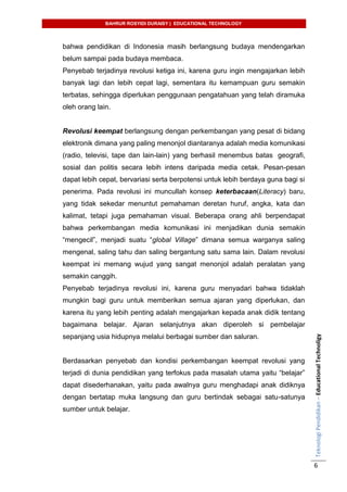 BAHRUR ROSYIDI DURAISY | EDUCATIONAL TECHNOLOGY
TeknologiPendidikan–EducationalTechnoligy
6
bahwa pendidikan di Indonesia masih berlangsung budaya mendengarkan
belum sampai pada budaya membaca.
Penyebab terjadinya revolusi ketiga ini, karena guru ingin mengajarkan lebih
banyak lagi dan lebih cepat lagi, sementara itu kemampuan guru semakin
terbatas, sehingga diperlukan penggunaan pengatahuan yang telah diramuka
oleh orang lain.
Revolusi keempat berlangsung dengan perkembangan yang pesat di bidang
elektronik dimana yang paling menonjol diantaranya adalah media komunikasi
(radio, televisi, tape dan lain-lain) yang berhasil menembus batas geografi,
sosial dan politis secara lebih intens daripada media cetak. Pesan-pesan
dapat lebih cepat, bervariasi serta berpotensi untuk lebih berdaya guna bagi si
penerima. Pada revolusi ini muncullah konsep keterbacaan(Literacy) baru,
yang tidak sekedar menuntut pemahaman deretan huruf, angka, kata dan
kalimat, tetapi juga pemahaman visual. Beberapa orang ahli berpendapat
bahwa perkembangan media komunikasi ini menjadikan dunia semakin
“mengecil”, menjadi suatu “global Village” dimana semua warganya saling
mengenal, saling tahu dan saling bergantung satu sama lain. Dalam revolusi
keempat ini memang wujud yang sangat menonjol adalah peralatan yang
semakin canggih.
Penyebab terjadinya revolusi ini, karena guru menyadari bahwa tidaklah
mungkin bagi guru untuk memberikan semua ajaran yang diperlukan, dan
karena itu yang lebih penting adalah mengajarkan kepada anak didik tentang
bagaimana belajar. Ajaran selanjutnya akan diperoleh si pembelajar
sepanjang usia hidupnya melalui berbagai sumber dan saluran.
Berdasarkan penyebab dan kondisi perkembangan keempat revolusi yang
terjadi di dunia pendidikan yang terfokus pada masalah utama yaitu “belajar”
dapat disederhanakan, yaitu pada awalnya guru menghadapi anak didiknya
dengan bertatap muka langsung dan guru bertindak sebagai satu-satunya
sumber untuk belajar.
 