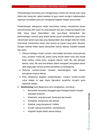 BAHRUR ROSYIDI DURAISY | EDUCATIONAL TECHNOLOGY
TeknologiPendidikan–EducationalTechnoligy
7
Perkembangan berikutnya guru menggunakan sumber lain berupa buku yang
ditulis oleh orang lain, dalam keadaan ini guru masih mungkin melaksanakan
tugasnya menyeleksi buku dan mengawasi kegiatan belajar secara ketat.
Perkembangan selanjutnya media komunikasi mampu menyalurkan pesan
yang dirancang oleh suatu tim yang terpisah dari guru, langsung kepada anak
didik tanpa dapat dikendalikan oleh guru.Dapat disimpulkan dari
perkembangan revolusi yang terjadi bahwa tujuan pendidikanlah yang harus
menentukan sarana apa saja yang dipergunakan atau dengan kata lain media
komunikasi menentukan pesan (dan karena itu tujuan) yang perlu dikuasai.
Dengan ilustrasi diatas dapat disimpulkan bahwa adanya masalah-masalah
baru yaitu:
1. Adanya berbagai macam sumber untuk belajar termasuk orang (penulis
buku, prosedur media dll), pesan (yang tertulis dalam buku atau tersaji
lewat media), media (buku, program televisi, radio dll), alat (jaringan
televisi, radio, dll) cara-cara tertentu dalam mengolah/ menyajikan pesan
serta lingkungan dimana proses pendidikan itu berlangsung.
2. Perlunya sumber-sumber tersebut dikembangkan, baik secara
konseptual maupun faktual.
3. Perlu dikelolanya kegiatan pengembangan, maupun sumber-sumber
untuk belajar itu agar dapat digunakan seoptimal mungkin guna
keperluan belajar.
2. Epistomologi yaitu Bagaimana cara mengkajinya, mencakup :
 Someristik merupakan penggabungan berbagai disiplin menjadi
kebulatan tersendiri
 Sistematik, yang berurutan, terencana dan terarah
 Sinergistik, mempunyai nilai tambah
 Sistemik, yang menyeluruh / holistic
 Inovatif, adanya perubahan / pembaharuan
 Integratif, terjalin dalam semua bidang
 