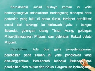 Karakteristik      sosial      budaya           zaman     ini     yaitu
berlangsungnya kolonialisme, berlangsung monopoli hasil
pertanian yang laku di pasar dunia, terdapat stratifikasi
social   dari    tertinggi    ke     terbawah        yaitu    :     bangsa
Belanda,     golongan        orang         Timur     Asing,       golongan
Priyayi/Bangsawan Pribumi, dan golongan Rakyat Jelata
Pribumi.

    Pendidikan.        Ada      dua         garis      penyelenggaraan
pendidikan      pada    zaman        ini    yaitu    pendidikan       yang
diselenggarakan        Pemerintah           Kolonial     Belanda       dan
pendidikan oleh rakyat dan Kaum Pergerakan Kebangsaan
 