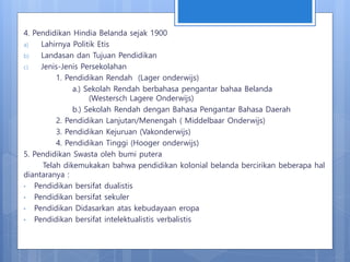 4. Pendidikan Hindia Belanda sejak 1900
a) Lahirnya Politik Etis
b) Landasan dan Tujuan Pendidikan
c) Jenis-Jenis Persekolahan
1. Pendidikan Rendah (Lager onderwijs)
a.) Sekolah Rendah berbahasa pengantar bahaa Belanda
(Westersch Lagere Onderwijs)
b.) Sekolah Rendah dengan Bahasa Pengantar Bahasa Daerah
2. Pendidikan Lanjutan/Menengah ( Middelbaar Onderwijs)
3. Pendidikan Kejuruan (Vakonderwijs)
4. Pendidikan Tinggi (Hooger onderwijs)
5. Pendidikan Swasta oleh bumi putera
Telah dikemukakan bahwa pendidikan kolonial belanda bercirikan beberapa hal
diantaranya :
• Pendidikan bersifat dualistis
• Pendidikan bersifat sekuler
• Pendidikan Didasarkan atas kebudayaan eropa
• Pendidikan bersifat intelektualistis verbalistis
 
