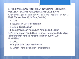 G. PERKEMBANGAN PENDIDIKAN NASIONAL INDONESIA
MERDEKA : ZAMAN PERKEMBANGAN ORDE BARU.
1.Perkembangan Pendidikan Nasional Indonesia tahun 1966-
1969 (Zaman Awal Orde Baru/Transisi)
a. UUD
b. Tujuan dan Dasar Pendidikan
c. Sistem Persekolahan
d. Penyempurnaan Kurikulum Pendidikan Sekolah
2. Perkembangan Pendidikan Nasional Indonesia Pada Masa
Pembangunan Jangka Panjang I (Tahun 1969/1970-
1993/1994)
a. UUD
b. Tujuan dan Dasar Pendidikan
c. Sistem Pendidikan dan Persekolahan
 