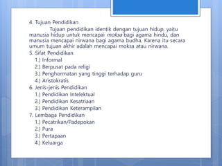 4. Tujuan Pendidikan
Tujuan pendidikan identik dengan tujuan hidup, yaitu
manusia hidup untuk mencapai moksa bagi agama hindu, dan
manusia mencapai nirwana bagi agama budha. Karena itu secara
umum tujuan akhir adalah mencapai moksa atau nirwana.
5. Sifat Pendidikan
1.) Informal
2.) Berpusat pada religi
3.) Penghormatan yang tinggi terhadap guru
4.) Aristokratis
6. Jenis-jenis Pendidikan
1.) Pendidikan Intelektual
2.) Pendidikan Kesatriaan
3.) Pendidikan Keterampilan
7. Lembaga Pendidikan
1.) Pecatrikan/Padepokan
2.) Pura
3.) Pertapaan
4.) Keluarga
 
