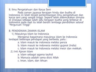 8. Ilmu Pengetahuan dan Karya Seni
Pada zaman jayanya kerajaan hindu dan budha di
Indonesia ini telah terjadi perkembangan ilmu pengetahuan dan
karya seni yang sangat tinggi. Seperti telah dikemukakan dimuka
di sriwijaya sebagai salah satu kerajaan budha yang terbesar di
Indonesia pada saat itu telah berdiri lembaga pendidikan setaraf
“Perguruan Tinggi”
B. PENDIDIKAN ZAMAN ISLAM
1.) Masuknya Islam ke Indonesia
Mengenai bagaimana masuknya islam ke Indonesia
terdapat beberapa pendapat yang berbeda, yaitu :
a. Islam masuk ke indonesia melalui persia
b. Islam masuk ke indonesia melalui gujarat (India)
c. Islam masuk ke Indonesia melalui mesir dan mekkah.
2.) Inti Ajaran Islam
a. Islam sebagai agama tauhid
b. Manusia adalah sama disisi Allah
c. Iman, islam, dan ikhsan
 