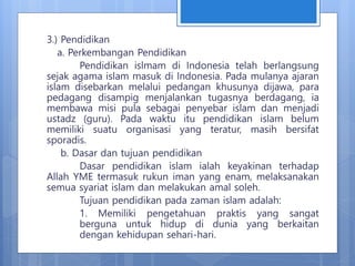 3.) Pendidikan
a. Perkembangan Pendidikan
Pendidikan islmam di Indonesia telah berlangsung
sejak agama islam masuk di Indonesia. Pada mulanya ajaran
islam disebarkan melalui pedangan khusunya dijawa, para
pedagang disampig menjalankan tugasnya berdagang, ia
membawa misi pula sebagai penyebar islam dan menjadi
ustadz (guru). Pada waktu itu pendidikan islam belum
memiliki suatu organisasi yang teratur, masih bersifat
sporadis.
b. Dasar dan tujuan pendidikan
Dasar pendidikan islam ialah keyakinan terhadap
Allah YME termasuk rukun iman yang enam, melaksanakan
semua syariat islam dan melakukan amal soleh.
Tujuan pendidikan pada zaman islam adalah:
1. Memiliki pengetahuan praktis yang sangat
berguna untuk hidup di dunia yang berkaitan
dengan kehidupan sehari-hari.
 